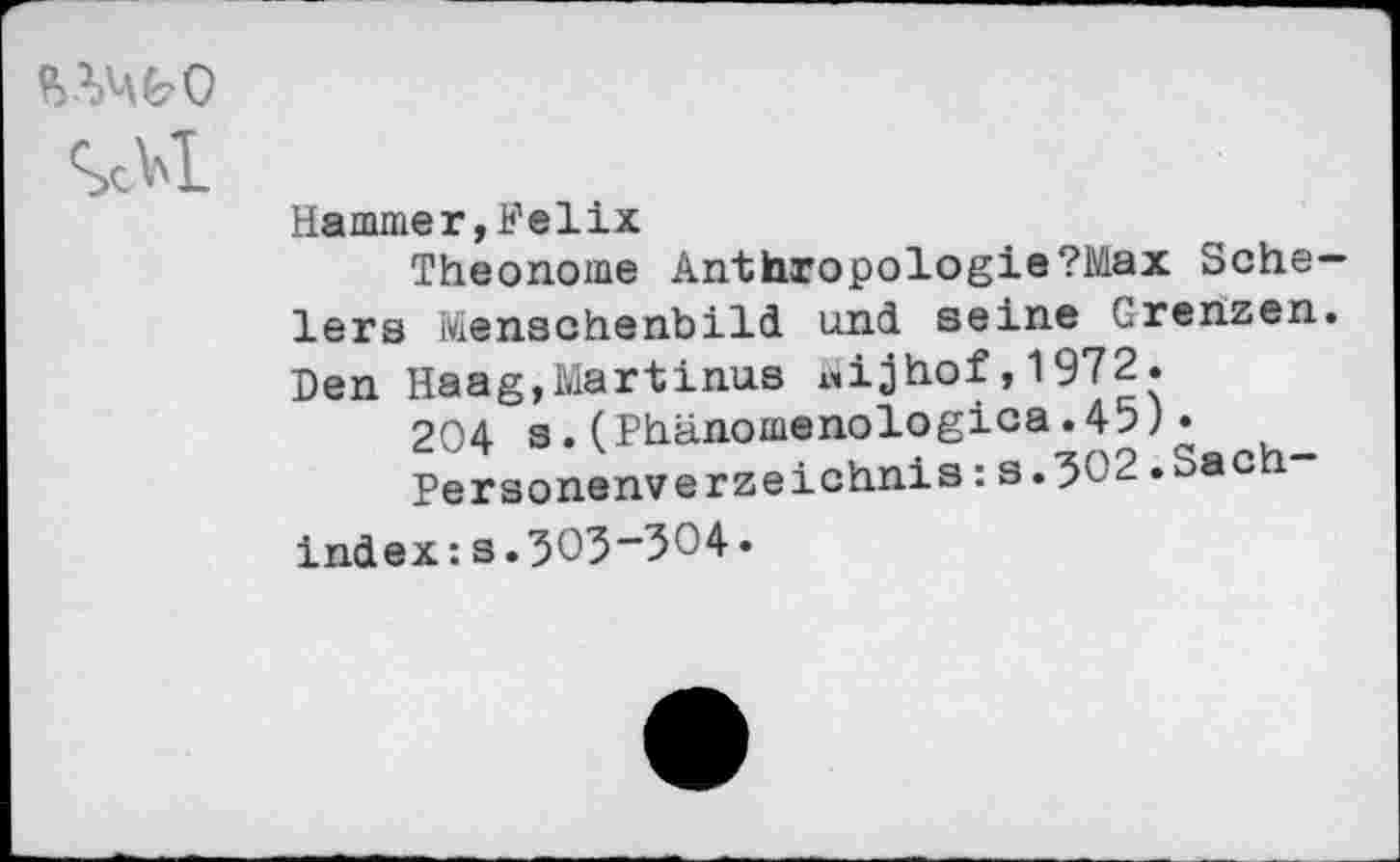 ﻿Sc Bi-
Hammer, Felix
Theonome Anthropologie?Max Scheiers Menschenbild und seine Grenzen. Den Haag,Martinas «ijhof,1972.
204 s.(Phänomenologica.45) •
Personenverzeichnis : s.502.oac
Index:s.5O3”3O4.